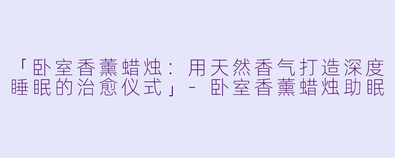 「卧室香薰蜡烛：用天然香气打造深度睡眠的治愈仪式」-卧室香薰蜡烛助眠