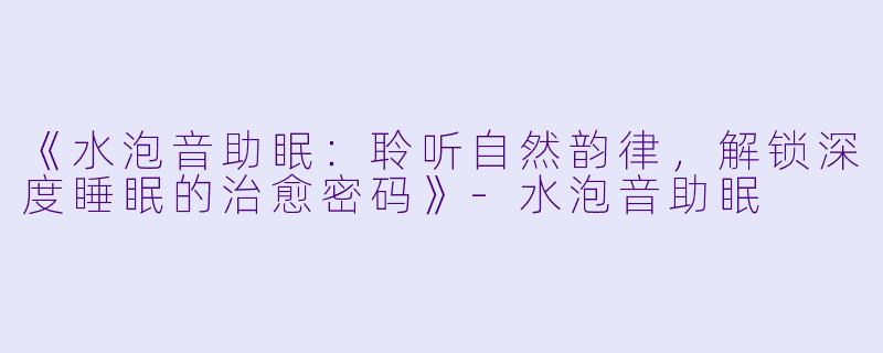 《水泡音助眠：聆听自然韵律，解锁深度睡眠的治愈密码》-水泡音助眠