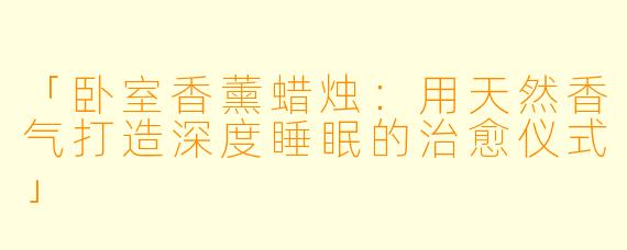 「卧室香薰蜡烛：用天然香气打造深度睡眠的治愈仪式」