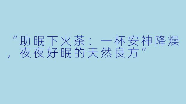 “助眠下火茶：一杯安神降燥，夜夜好眠的天然良方”