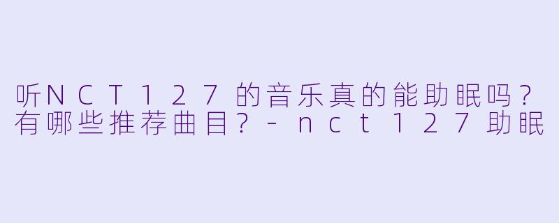 听NCT127的音乐真的能助眠吗？有哪些推荐曲目？-nct127助眠