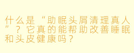 什么是“助眠头屑清理真人”？它真的能帮助改善睡眠和头皮健康吗？