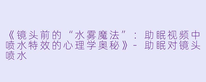《镜头前的“水雾魔法”：助眠视频中喷水特效的心理学奥秘》-助眠对镜头喷水