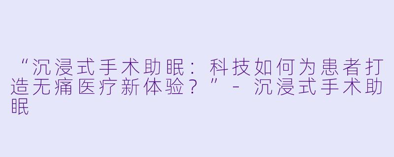 “沉浸式手术助眠：科技如何为患者打造无痛医疗新体验？”-沉浸式手术助眠