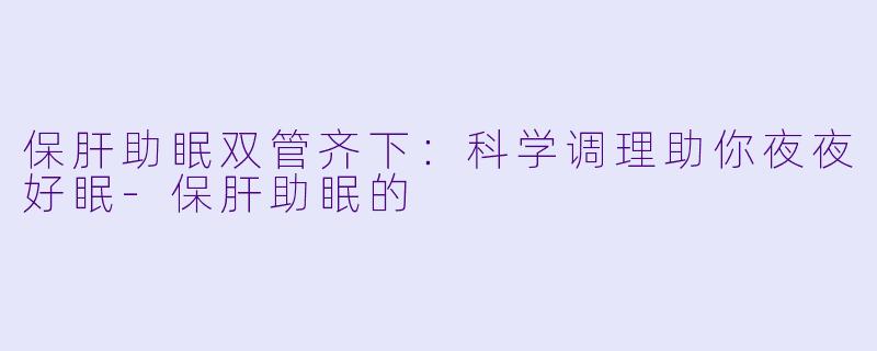 保肝助眠双管齐下：科学调理助你夜夜好眠-保肝助眠的
