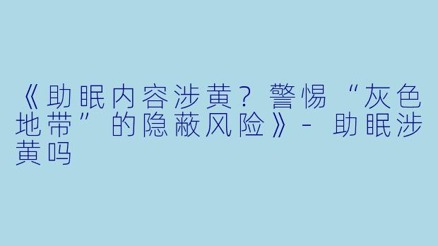 《助眠内容涉黄？警惕“灰色地带”的隐蔽风险》-助眠涉黄吗