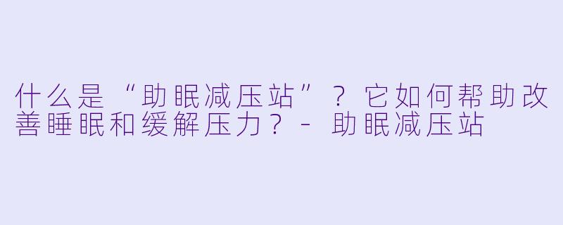 什么是“助眠减压站”?它如何帮助改善睡眠和缓解压力?