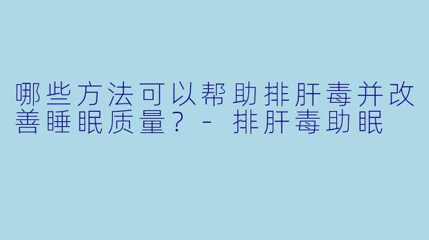 哪些方法可以帮助排肝毒并改善睡眠质量？-排肝毒助眠