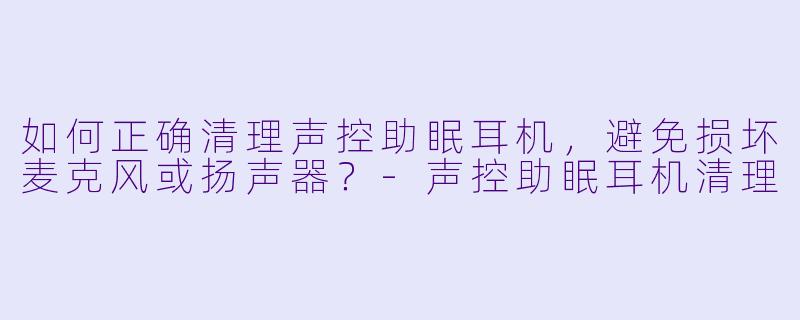 如何正确清理声控助眠耳机，避免损坏麦克风或扬声器？-声控助眠耳机清理