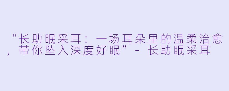 “长助眠采耳：一场耳朵里的温柔治愈，带你坠入深度好眠”-长助眠采耳
