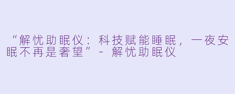 “解忧助眠仪：科技赋能睡眠，一夜安眠不再是奢望”-解忧助眠仪