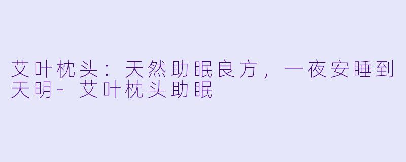 艾叶枕头：天然助眠良方，一夜安睡到天明-艾叶枕头助眠
