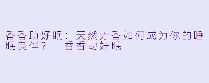 香香助好眠：天然芳香如何成为你的睡眠良伴？-香香助好眠