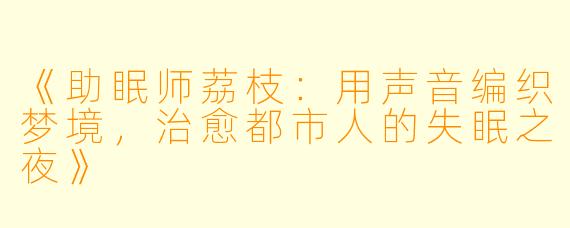 《助眠师荔枝：用声音编织梦境，治愈都市人的失眠之夜》