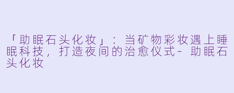 「助眠石头化妆」：当矿物彩妆遇上睡眠科技，打造夜间的治愈仪式-助眠石头化妆
