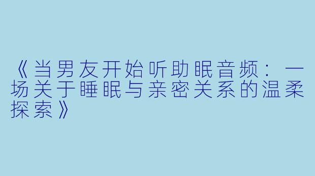 《当男友开始听助眠音频:一场关于睡眠与亲密关系的温柔探索》