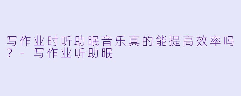 写作业时听助眠音乐真的能提高效率吗?