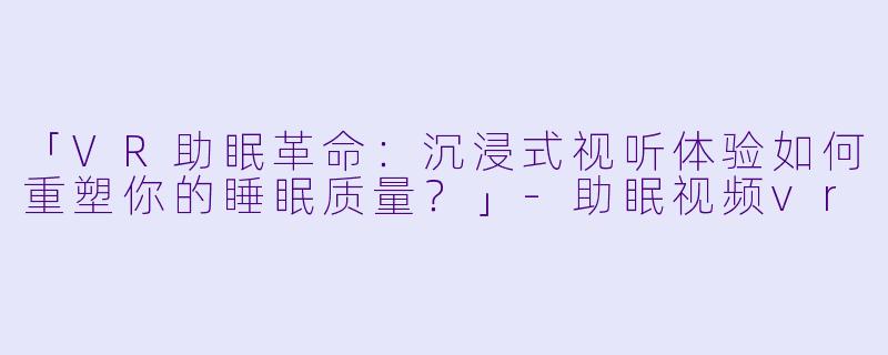 「VR助眠革命：沉浸式视听体验如何重塑你的睡眠质量？」-助眠视频vr