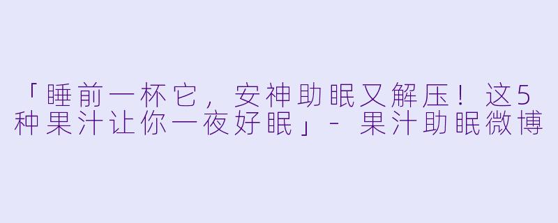 「睡前一杯它，安神助眠又解压！这5种果汁让你一夜好眠」-果汁助眠微博
