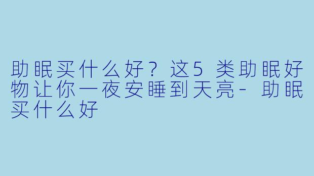 助眠买什么好？这5类助眠好物让你一夜安睡到天亮-助眠买什么好