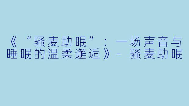 《“骚麦助眠”：一场声音与睡眠的温柔邂逅》-骚麦助眠