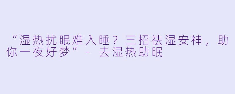 “湿热扰眠难入睡？三招祛湿安神，助你一夜好梦”-去湿热助眠