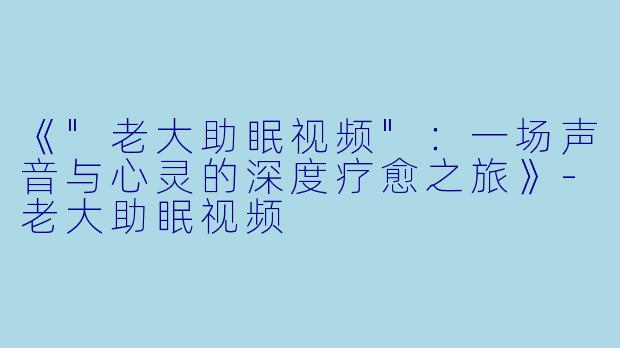 《"老大助眠视频":一场声音与心灵的深度疗愈之旅》