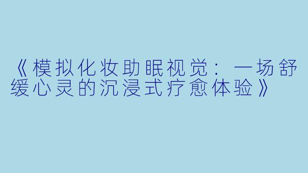 《模拟化妆助眠视觉：一场舒缓心灵的沉浸式疗愈体验》