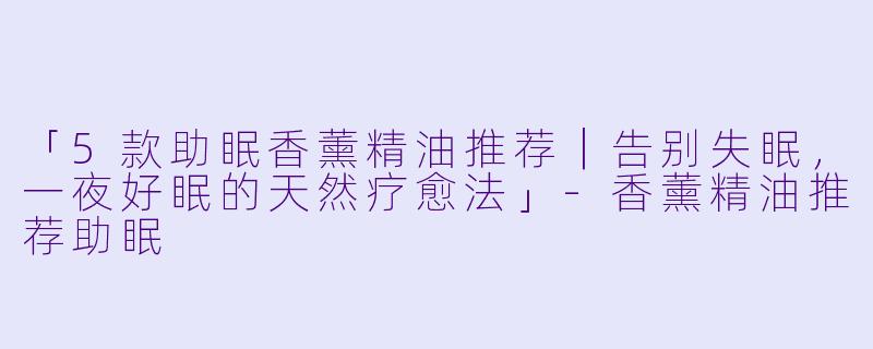 「5款助眠香薰精油推荐｜告别失眠，一夜好眠的天然疗愈法」-香薰精油推荐助眠