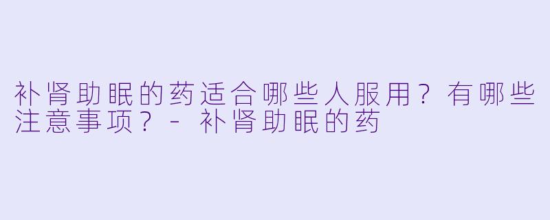 补肾助眠的药适合哪些人服用?有哪些注意事项?