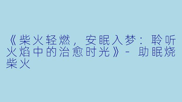 《柴火轻燃，安眠入梦：聆听火焰中的治愈时光》-助眠烧柴火