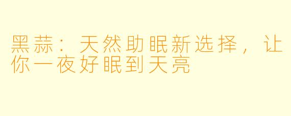 黑蒜：天然助眠新选择，让你一夜好眠到天亮