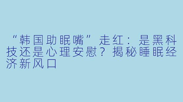 “韩国助眠嘴”走红:是黑科技还是心理安慰?揭秘睡眠经济新风口
