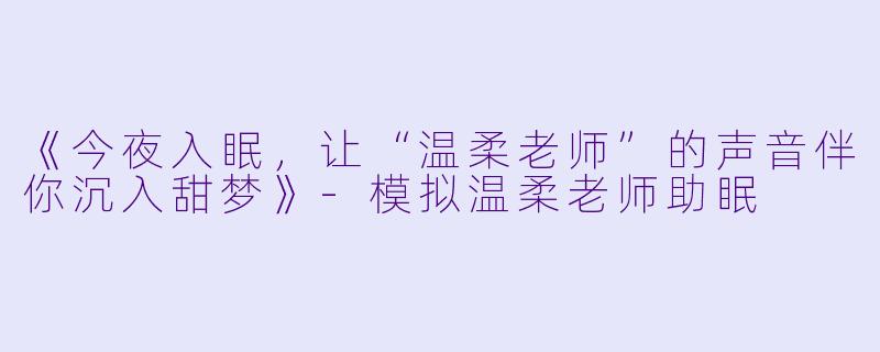 《今夜入眠，让“温柔老师”的声音伴你沉入甜梦》-模拟温柔老师助眠