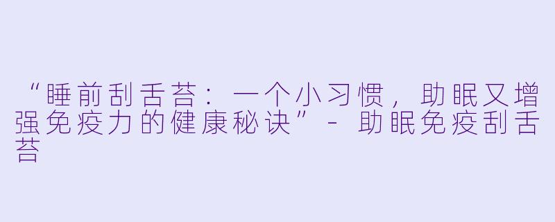 “睡前刮舌苔：一个小习惯，助眠又增强免疫力的健康秘诀”-助眠免疫刮舌苔