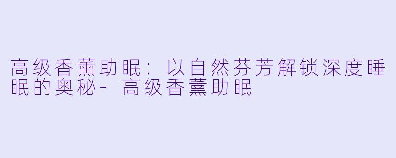 高级香薰助眠：以自然芬芳解锁深度睡眠的奥秘-高级香薰助眠