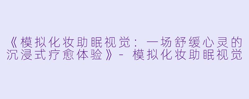 《模拟化妆助眠视觉：一场舒缓心灵的沉浸式疗愈体验》-模拟化妆助眠视觉