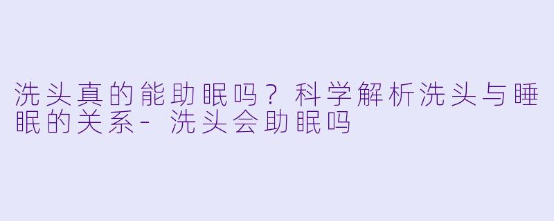洗头真的能助眠吗？科学解析洗头与睡眠的关系-洗头会助眠吗
