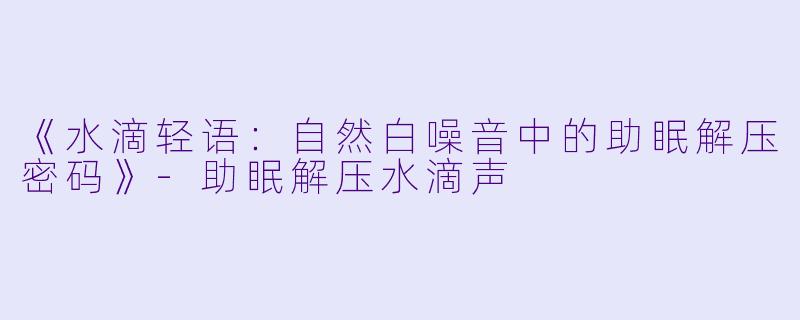 《水滴轻语：自然白噪音中的助眠解压密码》-助眠解压水滴声
