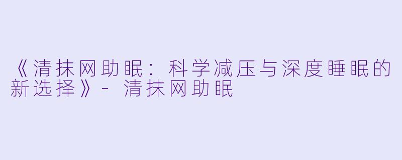 《清抹网助眠：科学减压与深度睡眠的新选择》-清抹网助眠