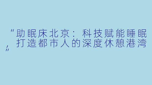 “助眠床北京:科技赋能睡眠,打造都市人的深度休憩港湾”