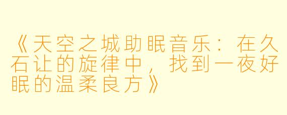 《天空之城助眠音乐：在久石让的旋律中，找到一夜好眠的温柔良方》