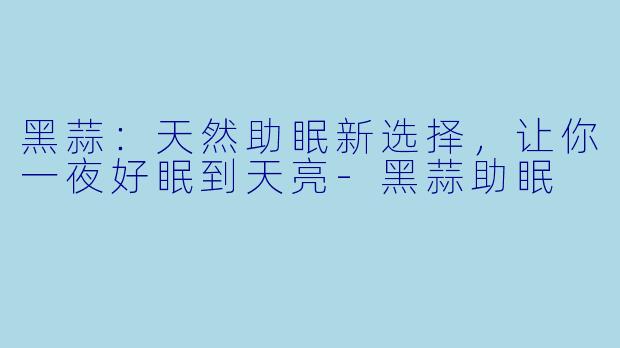 黑蒜：天然助眠新选择，让你一夜好眠到天亮-黑蒜助眠