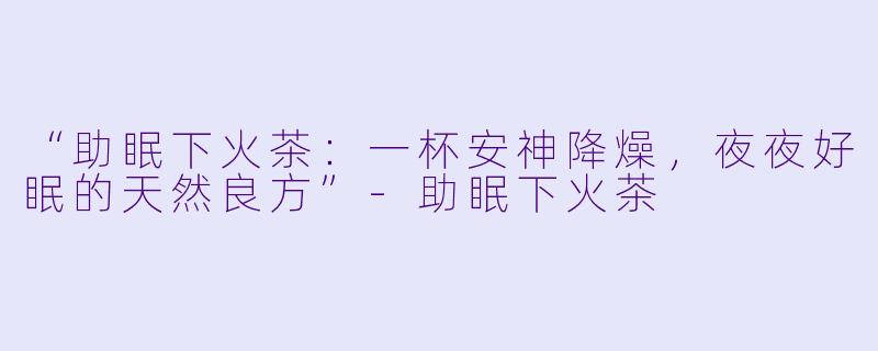 “助眠下火茶：一杯安神降燥，夜夜好眠的天然良方”-助眠下火茶