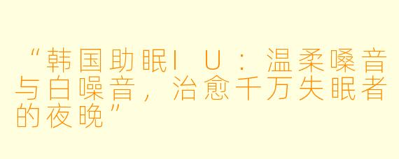 “韩国助眠IU：温柔嗓音与白噪音，治愈千万失眠者的夜晚”