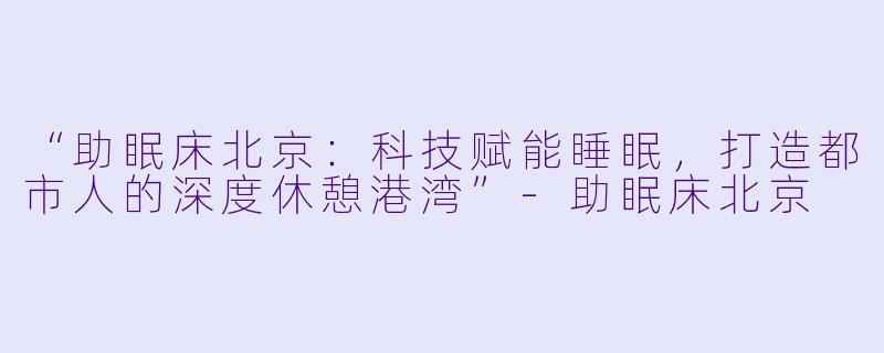 “助眠床北京：科技赋能睡眠，打造都市人的深度休憩港湾”-助眠床北京