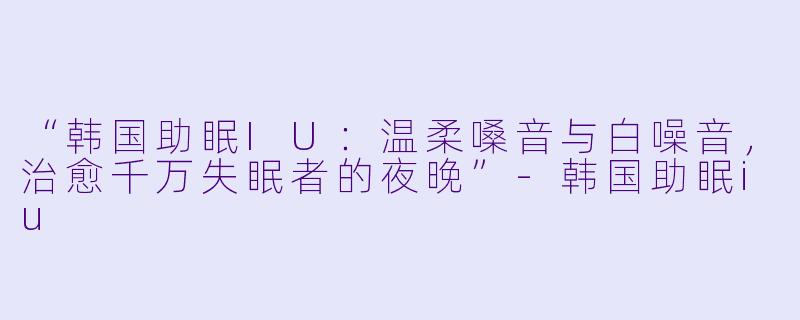 “韩国助眠IU:温柔嗓音与白噪音,治愈千万失眠者的夜晚”