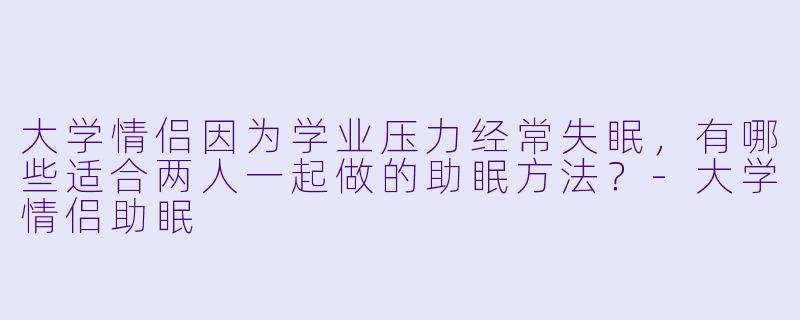 大学情侣因为学业压力经常失眠,有哪些适合两人一起做的助眠方法?