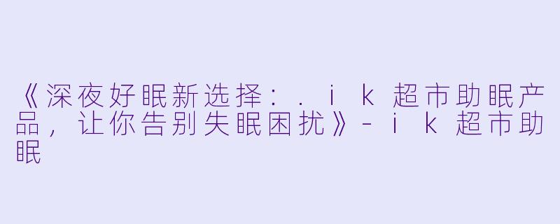 《深夜好眠新选择:.ik超市助眠产品,让你告别失眠困扰》
