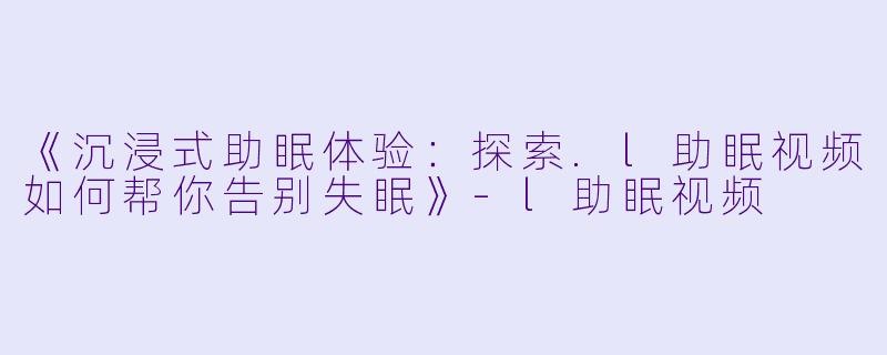《沉浸式助眠体验：探索.l助眠视频如何帮你告别失眠》-l助眠视频